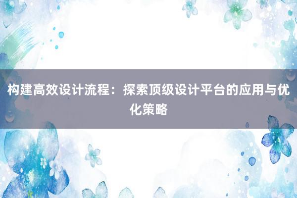 构建高效设计流程：探索顶级设计平台的应用与优化策略