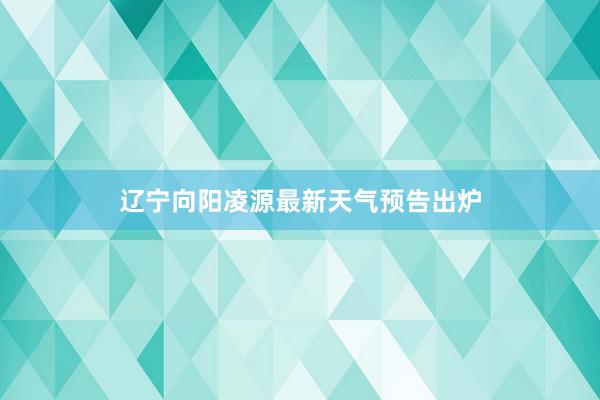 辽宁向阳凌源最新天气预告出炉